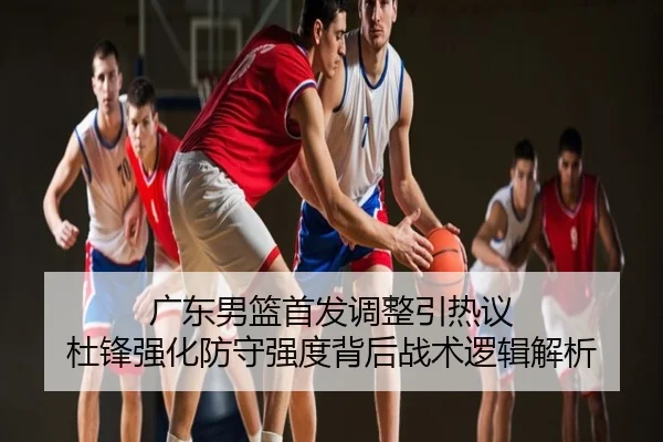 广东男篮首发调整引热议 杜锋强化防守强度背后战术逻辑解析