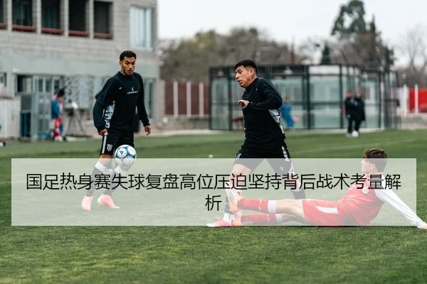 国足热身赛失球复盘高位压迫坚持背后战术考量解析
